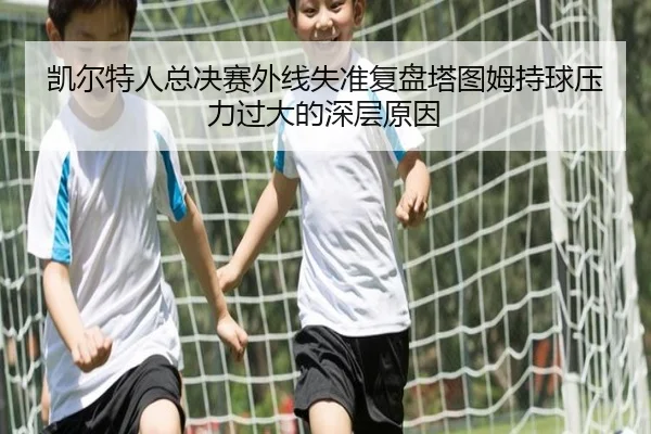 凯尔特人总决赛外线失准复盘塔图姆持球压力过大的深层原因